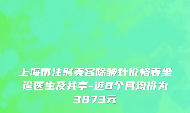 上海市注射美容除皱针价格表坐诊医生及共享-近8个月均价为3873元
