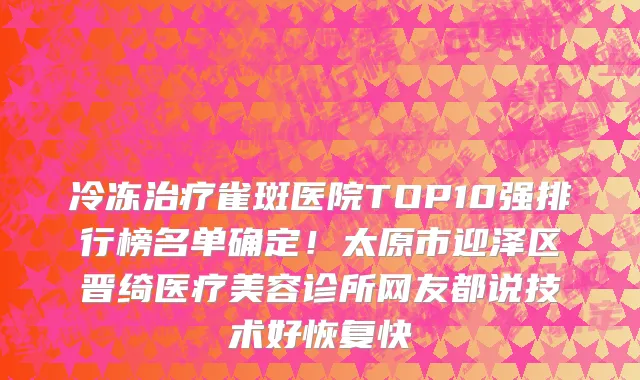 冷冻治疗雀斑医院TOP10强排行榜名单确定!太原市迎泽区晋绮医疗美容诊所网友都说技术好恢复快