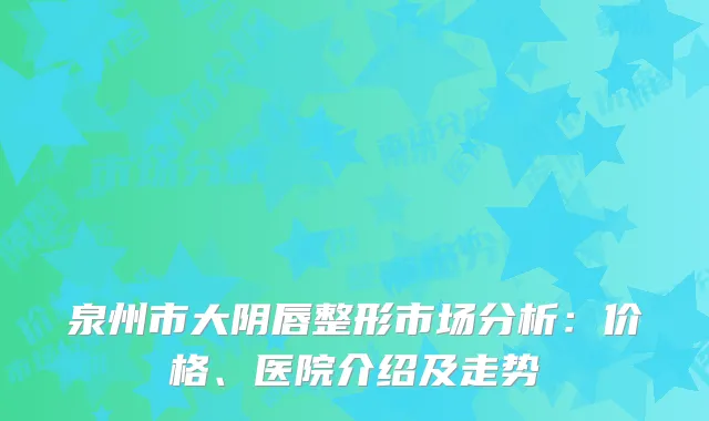 泉州市大阴唇整形市场分析：价格、医院介绍及走势