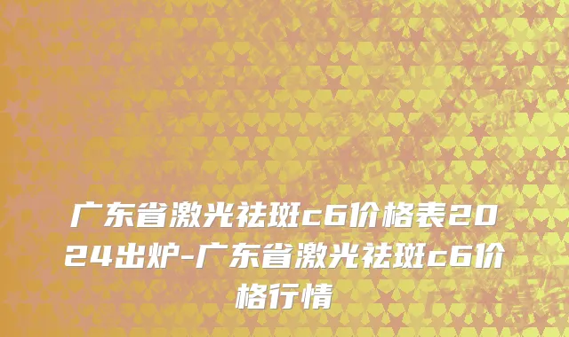 广东省激光祛斑c6价格表2024出炉-广东省激光祛斑c6价格行情