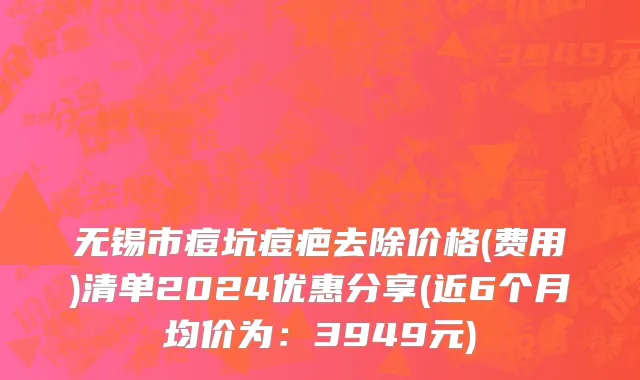 无锡市痘坑痘疤去除价格(费用)清单2024优惠分享(近6个月均价为：3949元)
