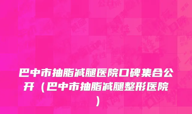 巴中市抽脂减腿医院口碑集合公开（巴中市抽脂减腿整形医院）