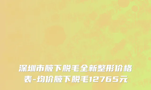 深圳市腋下脱毛全新整形价格表-均价腋下脱毛12765元