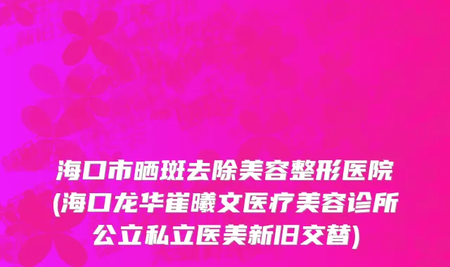 海口市晒斑去除美容整形医院(海口龙华崔曦文医疗美容诊所公立私立医美新旧交替)