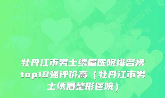 牡丹江市男士绣眉医院排名榜top10强评价高（牡丹江市男士绣眉整形医院）