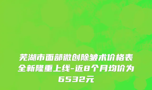 芜湖市面部微创除皱术价格表全新隆重上线-近8个月均价为6532元