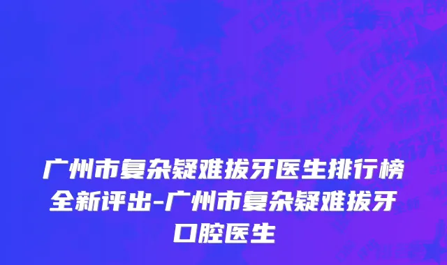 广州市复杂疑难拔牙医生排行榜全新评出-广州市复杂疑难拔牙口腔医生