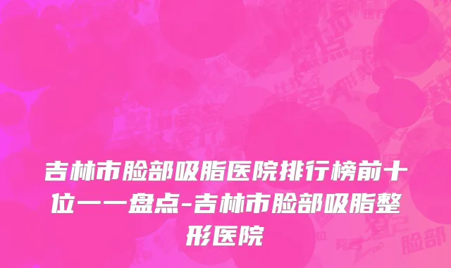 吉林市脸部吸脂医院排行榜前十位一一盘点-吉林市脸部吸脂整形医院