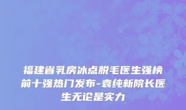 福建省乳房冰点脱毛医生强榜前十强热门发布-袁纯新院长医生无论是实力
