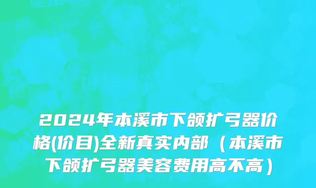 2024年本溪市下颌扩弓器价格(价目)全新真实内部（本溪市下颌扩弓器美容费用高不高）