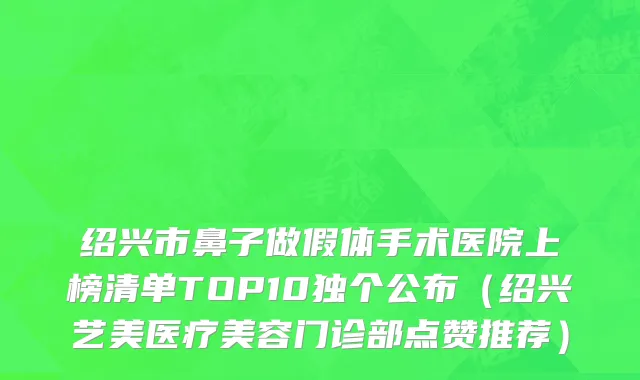 绍兴市鼻子做假体手术医院上榜清单TOP10独个公布（绍兴艺美医疗美容门诊部点赞推荐）