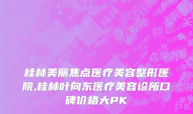 桂林美丽焦点医疗美容整形医院,桂林叶向东医疗美容诊所口碑价格大PK