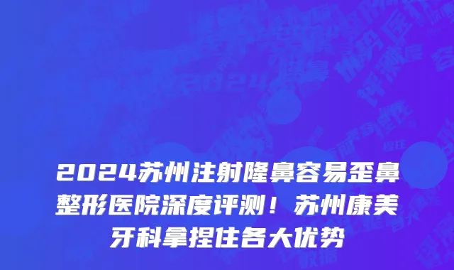 2024苏州注射隆鼻容易歪鼻整形医院深度评测!苏州康美牙科拿捏住各大优势