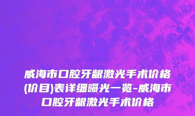 威海市口腔牙龈激光手术价格(价目)表详细曝光一览-威海市口腔牙龈激光手术价格