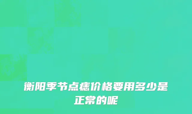 衡阳季节点痣价格要用多少是正常的呢
