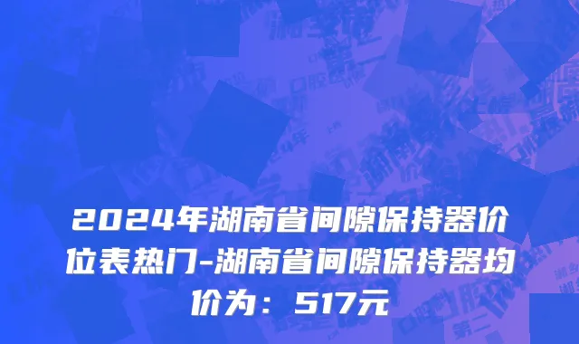 2024年湖南省间隙保持器价位表热门-湖南省间隙保持器均价为：517元