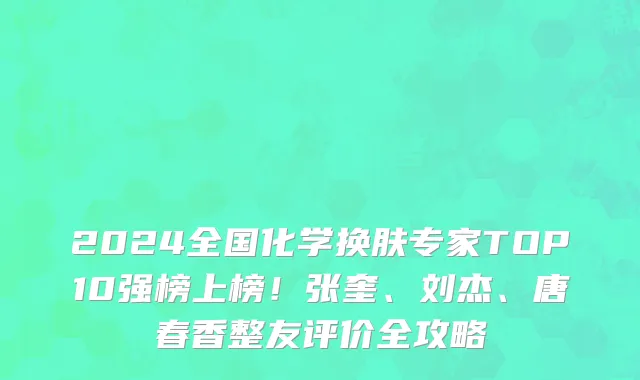 2024全国化学换肤专家TOP10强榜上榜!张奎、刘杰、唐春香整友评价全攻略