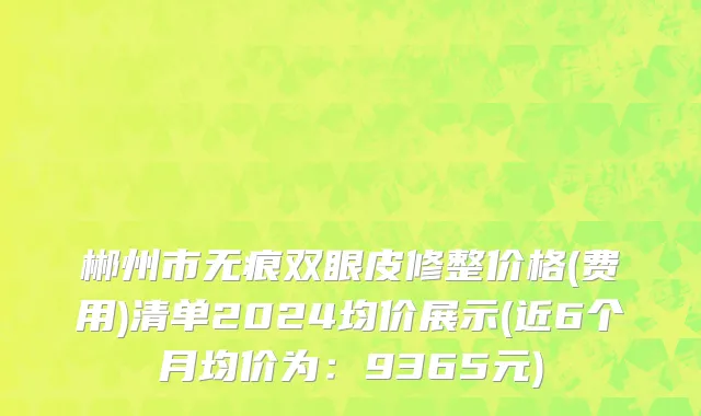 郴州市无痕双眼皮修整价格(费用)清单2024均价展示(近6个月均价为：9365元)