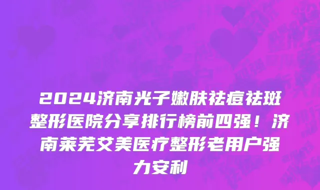 2024济南光子嫩肤祛痘祛斑整形医院分享排行榜前四强！济南莱芜艾美医疗整形老用户强力安利
