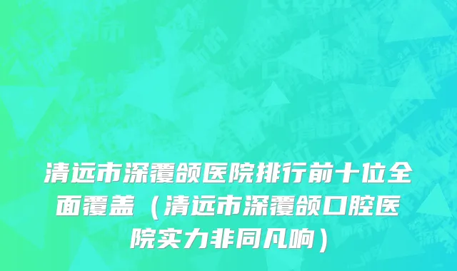 清远市深覆颌医院排行前十位全面覆盖（清远市深覆颌口腔医院实力非同凡响）