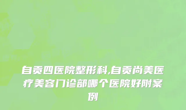 自贡四医院整形科,自贡尚美医疗美容门诊部哪个医院好附案例