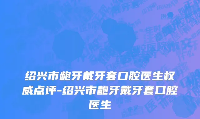 绍兴市龅牙戴牙套口腔医生权威点评-绍兴市龅牙戴牙套口腔医生