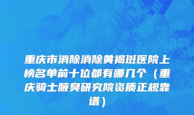 重庆市消除消除黄褐斑医院上榜名单前十位都有哪几个（重庆骑士腋臭研究院资质正规靠谱）