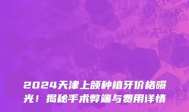 2024天津上颌种植牙价格曝光！揭秘手术弊端与费用详情