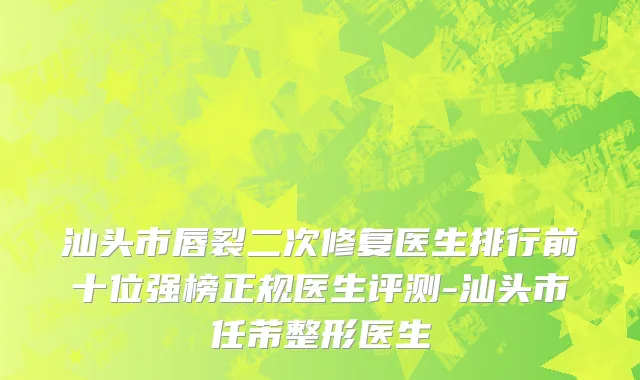 汕头市唇裂二次修复医生排行前十位强榜正规医生评测-汕头市任芾整形医生