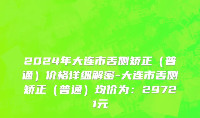2024年大连市舌侧矫正（普通）价格详细解密-大连市舌侧矫正（普通）均价为：29721元