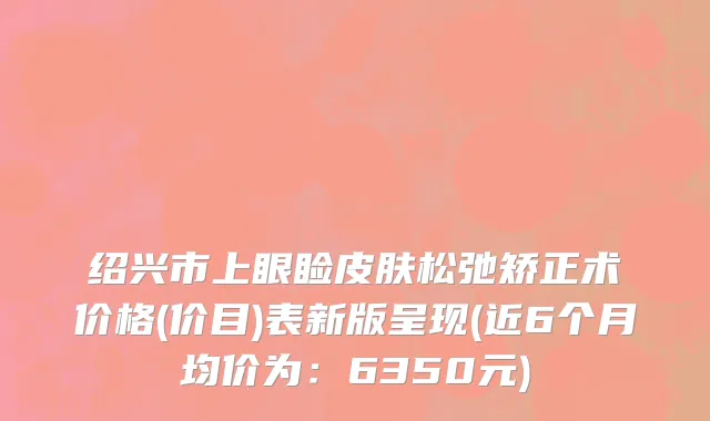 绍兴市上眼睑皮肤松弛矫正术价格(价目)表新版呈现(近6个月均价为：6350元)