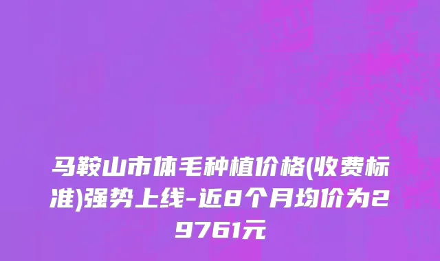 马鞍山市体毛种植价格(收费标准)强势上线-近8个月均价为29761元