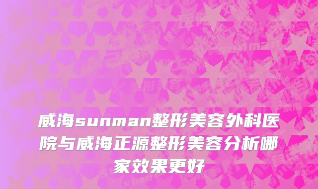 威海sunman整形美容外科医院与威海正源整形美容分析哪家效果更好