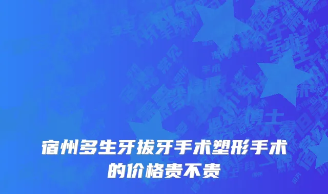 宿州多生牙拔牙手术塑形手术的价格贵不贵