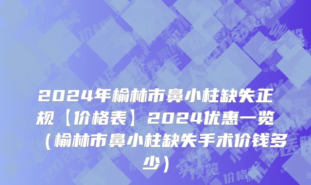 2024年榆林市鼻小柱缺失正规【价格表】2024优惠一览（榆林市鼻小柱缺失手术价钱多少）