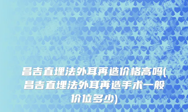 昌吉直埋法外耳再造价格高吗(昌吉直埋法外耳再造手术一般价位多少)