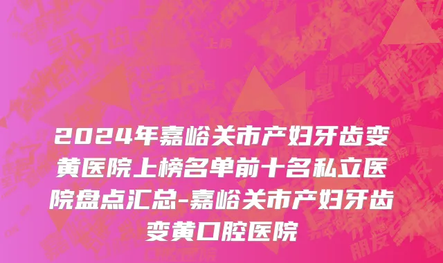 2024年嘉峪关市产妇牙齿变黄医院上榜名单前十名私立医院盘点汇总-嘉峪关市产妇牙齿变黄口腔医院
