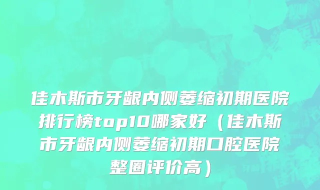佳木斯市牙龈内侧萎缩初期医院排行榜top10哪家好（佳木斯市牙龈内侧萎缩初期口腔医院整圈评价高）
