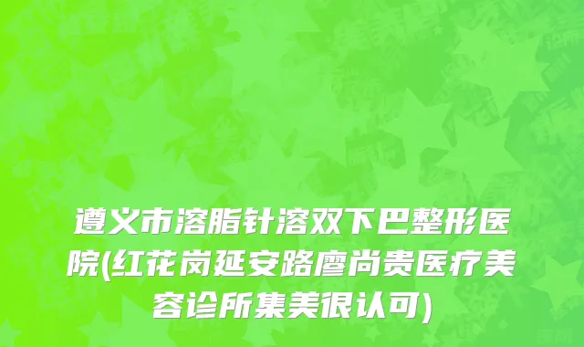 遵义市溶脂针溶双下巴整形医院(红花岗延安路廖尚贵医疗美容诊所集美很认可)