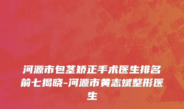 河源市包茎矫正手术医生排名前七揭晓-河源市黄志斌整形医生