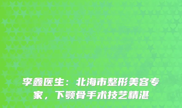 李鑫医生：北海市整形美容专家，下颚骨手术技艺精湛