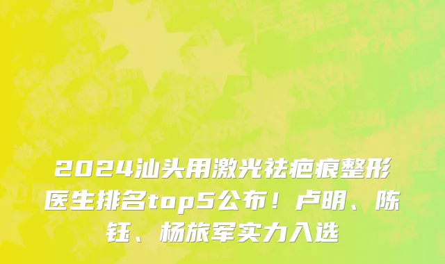 2024汕头用激光祛疤痕整形医生排名top5公布!卢明、陈钰、杨旅军实力入选