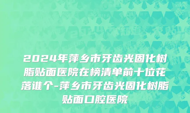 2024年萍乡市牙齿光固化树脂贴面医院在榜清单前十位花落谁个-萍乡市牙齿光固化树脂贴面口腔医院
