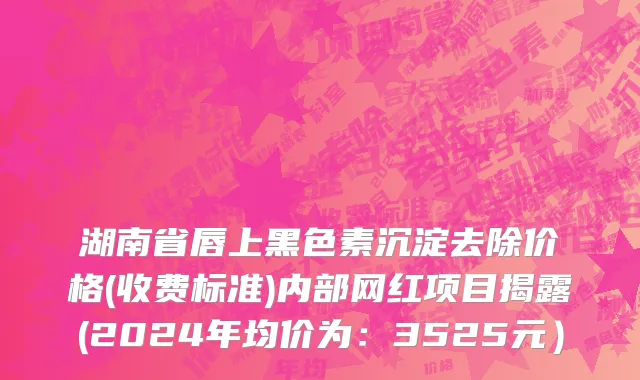 湖南省唇上黑色素沉淀去除价格(收费标准)内部网红项目揭露(2024年均价为：3525元）