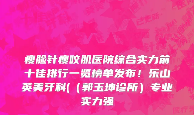 瘦脸针瘦咬肌医院综合实力前十佳排行一览榜单发布!乐山英美牙科((郭玉坤诊所)专业实力强