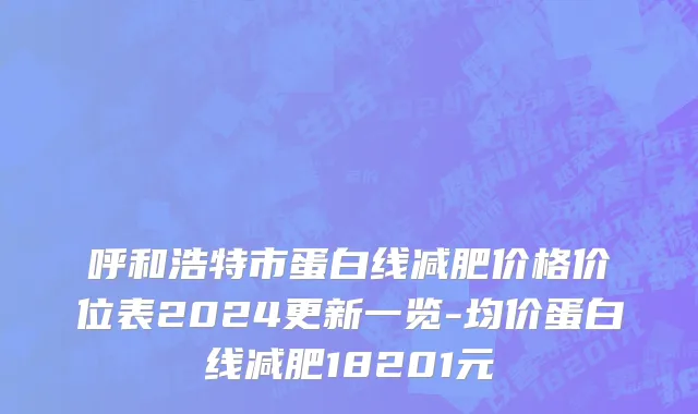 呼和浩特市蛋白线减肥价格价位表2024更新一览-均价蛋白线减肥18201元