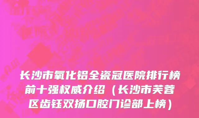 长沙市氧化铝全瓷冠医院排行榜前十强权威介绍（长沙市芙蓉区齿钰双扬口腔门诊部上榜）