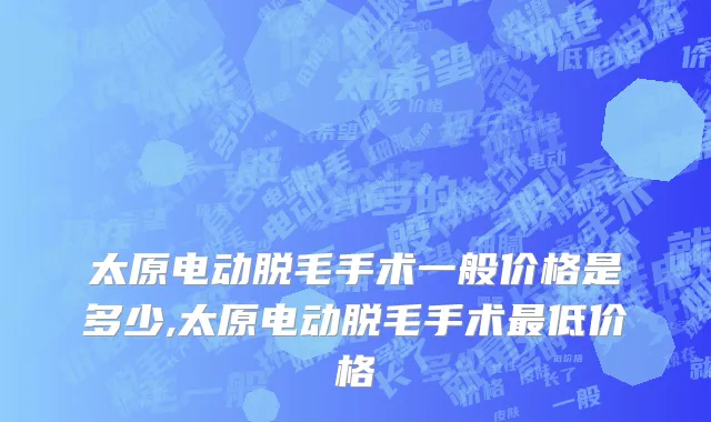 太原电动脱毛手术一般价格是多少,太原电动脱毛手术最低价格