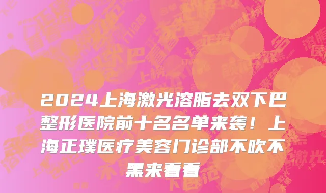 2024上海激光溶脂去双下巴整形医院前十名名单来袭!上海正璞医疗美容门诊部不吹不黑来看看