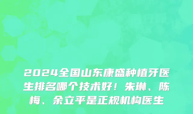 2024全国山东康盛种植牙医生排名哪个技术好!朱琳、陈梅、余立平是正规机构医生